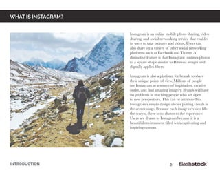WHAT IS INSTAGRAM?
Instagram is an online mobile photo sharing, video
sharing, and social networking service that enables
its users to take pictures and videos. Users can
also share on a variety of other social networking
platforms such as Facebook and Twitter. A
distinctive feature is that Instagram confines photos
to a square shape similar to Polaroid images and
digitally applies filters.
Instagram is also a platform for brands to share
their unique points of view. Millions of people
use Instagram as a source of inspiration, creative
outlet, and find amazing imagery. Brands will have
no problems in reaching people who are open
to new perspectives. This can be attributed to
Instagram’s simple design always putting visuals in
the center stage. Because each image or video fills
the screen, there is no clutter to the experience.
Users are drawn to Instagram because it is a
beautiful environment filled with captivating and
inspiring content.
INTRODUCTION														5
 