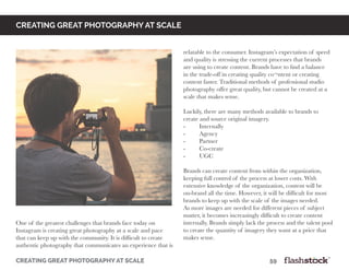 creating great photography at scale								59
Creating great photography at scale
relatable to the consumer. Instagram’s expectation of speed
and quality is stressing the current processes that brands
are using to create content. Brands have to find a balance
in the trade-off in creating quality co¬ntent or creating
content faster. Traditional methods of professional studio
photography offer great quality, but cannot be created at a
scale that makes sense.
Luckily, there are many methods available to brands to
create and source original imagery.
-	Internally
-	Agency
-	Partner
-	Co-create
-	UGC
Brands can create content from within the organization,
keeping full control of the process at lower costs. With
extensive knowledge of the organization, content will be
on-brand all the time. However, it will be difficult for most
brands to keep up with the scale of the images needed.
As more images are needed for different pieces of subject
matter, it becomes increasingly difficult to create content
internally. Brands simply lack the process and the talent pool
to create the quantity of imagery they want at a price that
makes sense.
One of the greatest challenges that brands face today on
Instagram is creating great photography at a scale and pace
that can keep up with the community. It is difficult to create
authentic photography that communicates an experience that is
 