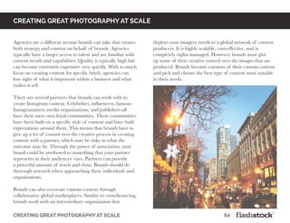 creating great photography at scale								60
Creating great photography at scale
Agencies are a different avenue brands can take that creates
both strategy and content on behalf of brands. Agencies
typically have a larger access to talent and are familiar with
current trends and capabilities. Quality is typically high but
can become extremely expensive very quickly. With so much
focus on creating content for specific briefs, agencies can
lose sight of what is important within a business and what
makes it sell.
There are several partners that brands can work with to
create Instagram content. Celebrities, influencers, famous
Instagrammers, media organizations, and publishers all
have their users own loyal communities. These communities
have been built on a specific style of content and have built
expectations around them. This means that brands have to
give up a lot of control over the creative process in creating
content with a partner, which may be risky in what the
outcome may be. Through the power of association, your
brand could be attributed to something that your partner
represents in their audiences’ eyes. Partners can provide
a powerful amount of reach and clout. Brands should do
thorough research when approaching these individuals and
organizations.
Brands can also co-create custom content through
collaborative global marketplaces. Similar to crowdsourcing,
brands work with an intermediary organization that
deploys your imagery needs to a global network of content
producers. It is highly scalable, cost-effective, and is
completely rights managed. However, brands must give
up some of their creative control over the images that are
produced. Brands become curators of their custom content
and pick and choose the best type of content most suitable
to their needs.
 