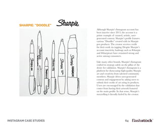 instagram case studies											64
Although Sharpie’s Instagram account has
been inactive since 2013, the account is a
prime example of curated, artistic, user-
generated content. Sharpie’s profile features
various “Doodles” created with its Sharpie
pen products. The creator receives credit
for their work via tagging. Despite Sharpie’s
account inactivity, hashtags such as #sharpie
and #sharpieart have remained strong and
active among consumers.
Like many other brands, Sharpie’s Instagram
crafted its strategy solely on the pillar of the
desire for validation. Sharpie’s Instagram is a
platform for showcasing high-quality Sharpie
art and creativity from talented community
members. Sharpie drives user-generated
content and engagement by asking users to
submit their works of art using its products.
Users are encouraged by the validation that
comes from having their artwork featured
on the main profile. In that sense, Sharpie’s
storytelling is literally fueled by the creator.
Sharpie: “Doodle”
 
