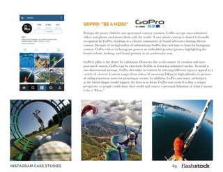 instagram case studies											65
GoPro: “Be A Hero”
Perhaps the poster child for user-generated content curation, GoPro accepts user-submitted
videos and photos and shares them with the world. A user whose content is shared is formally
recognized by GoPro, resulting in a vibrant community of brand advocates sharing diverse
content. Because of its high influx of submissions, GoPro does not have to hunt for Instagram
content. GoPro videos on Instagram possess an embedded product promo, highlighting the
brand website, hashtag, and brand promise in an unobtrusive way.
GoPro’s pillar is the desire for validation. However, due to the nature of curation and user-
generated content, GoPro can be extremely flexible in featuring submitted media. To avoid a
one-dimensional message, GoPro diversifies its content by selecting different types to appeal to a
variety of viewers. Content ranges from videos of mountain biking in high-altitudes to pictures
of riding enormous waves in picturesque oceans. In addition, GoPro uses many archetypes;
as the brand slogan would suggest, the hero is its focus. GoPro was created to film a unique
perspective so people could share their world and convey a personal definition of what it means
to be a “Hero.”
 