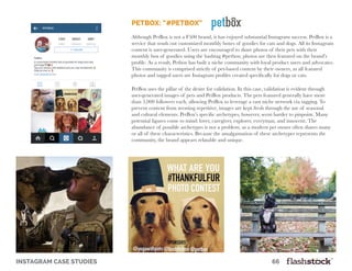 instagram case studies											66
PetBox: “#PetBox”
Although PetBox is not a F500 brand, it has enjoyed substantial Instagram success. PetBox is a
service that sends out customized monthly boxes of goodies for cats and dogs. All its Instagram
content is user-generated. Users are encouraged to share photos of their pets with their
monthly box of goodies using the hashtag #petbox; photos are then featured on the brand’s
profile. As a result, Petbox has built a niche community with loyal product users and advocates.
This community is comprised strictly of pet-based content by their owners, as all featured
photos and tagged users are Instagram profiles created specifically for dogs or cats.
PetBox uses the pillar of the desire for validation. In this case, validation is evident through
user-generated images of pets and PetBox products. The pets featured generally have more
than 5,000 followers each, allowing PetBox to leverage a vast niche network via tagging. To
prevent content from seeming repetitive, images are kept fresh through the use of seasonal
and cultural elements. PetBox’s specific archetypes, however, seem harder to pinpoint. Many
potential figures come to mind: lover, caregiver, explorer, everyman, and innocent. The
abundance of possible archetypes is not a problem, as a modern pet owner often shares many
or all of these characteristics. Because the amalgamation of these archetypes represents the
community, the brand appears relatable and unique.
 