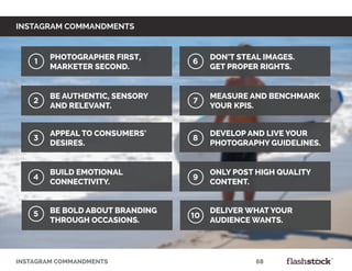INSTAGRAM COMMANDMENTS										68
instagram commandments
Photographer first,
marketer second.
Be authentic, sensory
and relevant.
Appeal to consumers’
desires.
Build emotional
connectivity.
Be bold about branding
through occasions.
Measure and benchmark
your KPIs.
Don’t steal images.
Get proper rights.
Develop and live your
photography guidelines.
Deliver what your
audience wants.
Only post high quality
content.
9
1
2
3
4
6
7
8
105
 