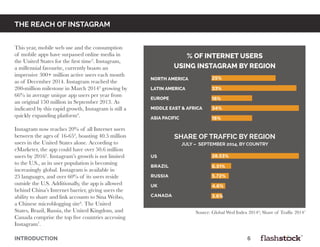 INTRODUCTION														6
the reach of instagram
This year, mobile web use and the consumption
of mobile apps have surpassed online media in
the United States for the first time2
. Instagram,
a millennial favourite, currently boasts an
impressive 300+ million active users each month
as of December 2014. Instagram reached the
200-million milestone in March 20143
growing by
66% in average unique app users per year from
an original 150 million in September 2013. As
indicated by this rapid growth, Instagram is still a
quickly expanding platform4
.
Instagram now reaches 20% of all Internet users
between the ages of 16-654
, boasting 40.5 million
users in the United States alone. According to
eMarketer, the app could have over 50.6 million
users by 20165
. Instagram’s growth is not limited
to the U.S., as its user population is becoming
increasingly global. Instagram is available in
25 languages, and over 60% of its users reside
outside the U.S. Additionally, the app is allowed
behind China’s Internet barrier, giving users the
ability to share and link accounts to Sina Weibo,
a Chinese microblogging site6
. The United
States, Brazil, Russia, the United Kingdom, and
Canada comprise the top five countries accessing
Instagram7
.
north america
latin america
europe
middle east & africa
asia pacific
% of internet users
using instagram by region
us
brazil
russia
uk
canada
share of traffic by region
july – september 2014, by country
25%
33%
16%
34%
16%
28.53%
6.51%
5.72%
4.6%
3.6%
Source: Global Wed Index 20144
; Share of Traffic 20147
 