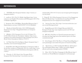 REFERENCES													69
1. TOTEMS (2014) Instagram Statistics. https://totems.co/
instagram-statistics/
2. comScore (2014) The U.S. Mobile App Report http://www.
comscore.com/Insights/Presentations-and-Whitepapers/2014/The-
US-Mobile-App-Report
3. Instagram (2014) 300 Million: Sharing Real Moments http://
blog.instagram.com/post/104847837897/141210-300million
4. Mander, J. Global Web Index (2014) GWI Infographic:
Instagram Users http://blog.globalwebindex.net/instagram-
infographic
5. eMarketer (2014) Instagram Users in the US Surges 35%
in 2013, Rivals Twitter for Smartphone Audience http://www.
emarketer.com/Article/Instagram-Usage-US-Surges-3537-2013-
Rivals-Twitter-Smartphone-Audience/1010713
6. L2 Think Tank (2014) Intelligence Report: Instagram http://
www.l2inc.com/research/instagram-2014
7. SimilarWeb (2014) Regional distribution of Instagram traffic in
the last three months as of September 2014, by country http://www.
statista.com/statistics/272933/distribution-of-instagram-traffic-by-
country/
8. Chowdry, A. (2014) Survey Says Teenagers Prefer
Instagram Over Facebook http://www.forbes.com/sites/
amitchowdhry/2014/10/13/survey-says-teenagers-prefer-instagram-
over-facebook/
9. Wang, R. (2014) What Instagram’s Increase in User Engagement
Means for Brands http://socialmediaweek.org/blog/2014/08/
instagrams-increase-user-engagement-means-brands/
10. Internet Live Stats (2014) http://www.internetlivestats.com/
one-second/#instagram-band
11. SimplyMeasured (2014) Simply Measured Q3 2014
Instagram Study http://get.simplymeasured.com/2014-q3-
instagram-study.html
12. HP (2014) The Power of Visual Communication http://
www.hp.com/large/ipg/assets/bus-solutions/power-of-visual-
communication.pdf
13. Getty Images (2014) The Power of Visual Storytelling http://
curve.gettyimages.com/article/the-power-of-visual-storytelling
14. Kantrowitz, A. (2014) Looking For Effective Ad Creative?
Try an Instagram Photo http://adage.com/article/digital/
effective-ad-creative-instagram-photo/292906/
15. Dove (2014) The Dove Campaign for Real Beauty http://
www.dove.us/Social-Mission/campaign-for-real-beauty.aspx
references
 