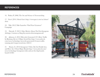 REFERENCES													70
16. Parker, P. (2006) The Art and Science of Screenwriting
17. Gucci (2014) About Gucci http://www.gucci.com/us/about/
show
18. Nike (2012) Nike Launches “Find Your Greatness”
Campaign
19. Davoult, T. (2013) 3 Key Metrics About The First Instagram
Ad https://totems.co/blog/key-metrics-first-instagram-ad/
20. Johnson, L (2014) Mercedes Generated 54% More Traffic
by Running Ads on 2 Major Social Sites http://www.adweek.
com/news/technology/mercedes-generated-54-more-traffic-
running-ads-2-major-social-sites-160512
21. Sloane, G. (2014) Instagram’s Video Ads Are Finally Live,
and Here Are 4 From Major Brands http://www.adweek.com/
news/technology/instagrams-video-ads-are-live-big-brands-
board-161081
references
 