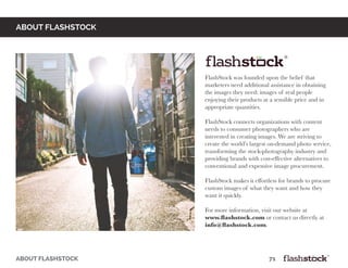 FlashStock was founded upon the belief that
marketers need additional assistance in obtaining
the images they need: images of real people
enjoying their products at a sensible price and in
appropriate quantities.
FlashStock connects organizations with content
needs to consumer photographers who are
interested in creating images. We are striving to
create the world’s largest on-demand photo service,
transforming the stock-photography industry and
providing brands with cost-effective alternatives to
conventional and expensive image procurement.
FlashStock makes it effortless for brands to procure
custom images of what they want and how they
want it quickly.
For more information, visit our website at
www.flashstock.com or contact us directly at
info@flashstock.com.
about flashstock
ABOUT FLASHSTOCK													71
 