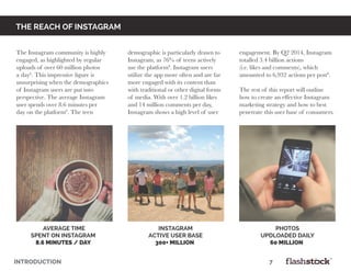 INTRODUCTION														7	
average time
spent on instagram
8.6 minutes / Day
INSTAGRAM
ACTIVE USER BASE
300+ million
PHOTOS
UPDLOADED DAILY
60 million
the reach of instagram
The Instagram community is highly
engaged, as highlighted by regular
uploads of over 60 million photos
a day6
. This impressive figure is
unsurprising when the demographics
of Instagram users are put into
perspective. The average Instagram
user spends over 8.6 minutes per
day on the platform6
. The teen
demographic is particularly drawn to
Instagram, as 76% of teens actively
use the platform8
. Instagram users
utilize the app more often and are far
more engaged with its content than
with traditional or other digital forms
of media. With over 1.2 billion likes
and 14 million comments per day,
Instagram shows a high level of user
engagement. By Q2 2014, Instagram
totalled 3.4 billion actions
(i.e. likes and comments), which
amounted to 6,932 actions per post8
.
The rest of this report will outline
how to create an effective Instagram
marketing strategy and how to best
penetrate this user base of consumers.
 