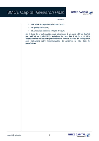 BMCE Capital Research Flash
                                                                5 avril 2012


                         ◊   Une prime de risque marché actions : 7,8% ;
                         ◊   Un gearing cible : 30% ;
                         ◊   Et, un taux de croissance à l’infini de : 2,0%.
                      Sur la base de ce qui précède, nous aboutissons à un cours cible de MAD 38
                      (vs. MAD 40 au 25/01/2012), valorisant le titre SNA à 16,2x et à 13,5x
                      respectivement ses résultats prévisionnels en 2012 et en 2013. En conséquence,
                      nous maintenons notre recommandation de conserver le titre dans les
                      portefeuilles.




ANALYSE & RECHERCHE                                     3
 