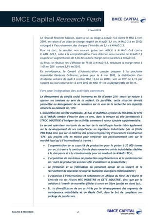 BMCE Capital Research Flash
                                                              13 avril 2012


                      Le résultat financier bascule, quant à lui, au rouge à M MAD –5,6 contre M MAD 2,4 en
                      2010, en raison d’un bilan de change négatif de M MAD –2,1 (vs. M MAD 2,6 en 2010)
                      conjugué à l’accroissement des charges d’intérêts de 2,1x à M MAD 3,3.
                      Pour sa part, le résultat non courant grève son déficit à M MAD –5,4 contre
                      K MAD –649,1, suite à la comptabilisation d’une dotation non courante de M MAD 2,9
                      couplée à l’augmentation de 4,0x des autres charges non courantes à M MAD 3,0.
                      Au final, le résultat net s’affaisse de 79,8% à M MAD 5,5, réduisant la marge nette à
                      1,0% en 2011 contre 5,9% en 2010.
                      En conséquence, le Conseil d’Administration compte proposer à la prochaine
                      Assemblée Générale Ordinaire, prévue pour le 4 mai 2012, la distribution d’un
                      dividende unitaire de MAD 4 (contre MAD 13,44 en 2010), soit un D/Y de 2,1% par
                      rapport au cours observé le 12 avril 2012 de MAD 191 et un payout-ratio de 90,1%.


                      Vers une intégration des activités connexes
                      Le dénouement du conflit social intervenu en fin d’année 2011 serait de nature à
                      apaiser les tensions au sein de la société. En parallèle, cette situation devrait
                      permettre au Management de se remettre sur la voie de la recherche des objectifs
                      annoncés au moment de l’IPO.
                      L’acquisition des société HANDASSA, ATRAL et MARINGIS (filiales du HOLDING de tête
                      AL ISTIMRAR) semble s’inscrire dans ce sens, dans la mesure où elle permettrait à
                      STROC INDUSTRIE d’intégrer des activités connexes à valeur ajoutée supplémentaire.
                      Le second opérateur marocain du secteur de la métallurgie lourde table également
                      sur le développement de ses compétences en ingénierie industrielle (via sa filiale
                      PRO-ENG) ainsi que sur la maîtrise des process Engineering Procurement Construction
                      -EPC- (ou projets clés en mains) pour renforcer son positionnement tant sur le
                      marché local qu’à l’international à travers :
                        •   L’augmentation de sa capacité de production pour la porter à 20 000 tonnes
                            par an, à travers la construction de deux nouvelles unités industrielles dédiées
                            à la charpente et à la chaudronnerie pour un montant de M MAD 127,6 ;
                        •   L’acquisition de matériaux de production supplémentaires et la modernisation
                            de l’outil de production existant afin d’améliorer sa productivité ;
                        •   La formation et la fidélisation du personnel actuel de la société et le
                            recrutement de nouvelles ressources humaines qualifiées techniquement ;
                        •   L’expansion à l’international et notamment en Afrique du Nord, de l’Ouest et
                            Centrale via ses filiales MTC INDUSTRIE et GETC INDUSTRIE, ainsi que par la
                            création à l’avenir de nouvelles filiales à savoir en Libye (projet en stand by) ;
                        •   Et, la diversification de ses activités par le développement des segments de
                            maintenance industrielle et de Génie Civil, dans le but de compléter son
                            package de prestations.




ANALYSE & RECHERCHE                                  2
 