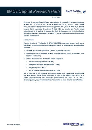 BMCE Capital Research Flash
                                                               13 avril 2012


                      En terme de perspectives chiffrées, nous tablons, de notre côté, sur des revenus de
                      M MAD 583,3 (+10,0%) en 2012 et de M MAD 630,0 (+8,0%) en 2013. Pour l’année
                      2012, la capacité bénéficiaire devrait s’apprécier de 4,6x à M MAD 25,7, tenant
                      compte d’une plus-value de près de M MAD 12,5 sur cession de l’ancien siège
                      administratif de la société sis au quartier Oasis à Casablanca. En 2013, le résultat
                      net devrait s’élever, pour sa part, à M MAD 15,9 (-38,2%) suite à la non récurrence du
                      résultat exceptionnel.

                      A accumuler
                      Pour les besoins de l’évaluation de STROC INDUSTRIE, nous nous sommes basés sur la
                      méthode d’actualisation des cash-flows futurs –DCF-, et avons retenu les hypothèses
                      suivantes :
                      • Un TCAM du chiffre d’affaires de 3,9% sur la période 2012-2021 ;
                      • Une marge d’EBITDA moyenne de 4,6% sur la période 2012-2021, stabilisée à 4,0%
                         en année terminale ;
                      • Un taux d’actualisation de 10,29%, tenant compte de :
                         ◊   Un taux sans risque 10 ans : 4,36% ;
                         ◊   Une prime de risque marché actions : 7,8% ;
                         ◊   Un gearing cible : 40% ;
                         ◊   Et, un taux de croissance à l’infini de : 2,0%.
                      Sur la base de ce qui précède, nous aboutissons à un cours cible de MAD 224
                      (vs. MAD 384 au 30/09/2011), valorisant le titre STROC INDUSTRIE à 10,9x et à
                      17,6x respectivement ses résultats prévisionnels en 2012 et en 2013.
                      En conséquence, nous recommandons d’accumuler le titre dans les portefeuilles.




ANALYSE & RECHERCHE                                     3
 