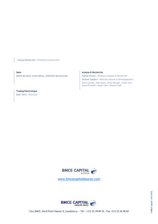 Youssef Benkirane - Président du Directoire




Sales                                                        Analyse & Recherche
Mehdi Bouabid, Anass Mikou, Abdelilah Moutassedik            Fadwa Housni - Directeur Analyse & Recherche
                                                             Hicham Saadani – Directeur Bourse & Développement
                                                             Zahra Lazrak, Aida Alami, Ghita Benider, Zineb Tazi,
                                                             Ismail El Kadiri, Hajar Tahri, Dounia Filali

Trading Electronique
Badr Tahri – Directeur




                                         www.bmcecapitalbourse.com
                                                                                                                    © BMCE Capital—Avril 2012




             Tour BMCE, Rond Point Hassan II, Casablanca — Tél : +212 22 49 89 76 - Fax +212 22 26 98 60
 