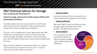 The Smarter Storage Approach
IBMCloud Enabled Flash Solutions
Improve storage uptime and simplify support efforts with
personalized assistance
Complex storage issues can cause downtime. And that can
obstruct your business operations. How do you efficiently
resolve these costly and high-impact problems?
Of course, your storage device service agreements with IBM
enable you to access robust support to help resolve high-
severity storage challenges. But without a technical advisor,
your staff still needs to know how to access help and determine
the issue.
With a technical advisor for storage from IBM, you can gain
continued technical support for critical issues—as well as
proactive advice for problem prevention.
• Improve uptime
Continued assistance from one specialist can
resolve high-severity problems more quickly
• Enhance efficiency
Work with IBM to promote staff productivity
through support protocols and critical-
problem management techniques
• Avert problems
Your consultant can offer
time-tested methods to
help you prevent outages
and use IBM support more
effectively
Scalable
Performance
Agile
Integration
Enduring
Economics
http://www.ibm.com/systems/storage/flash/
IBM Technical Advisor for Storage
Now included with FlashSystems!
 