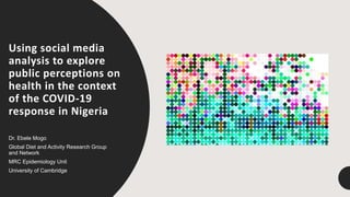 Using social media
analysis to explore
public perceptions on
health in the context
of the COVID-19
response in Nigeria
Dr. Ebele Mogo
Global Diet and Activity Research Group
and Network
MRC Epidemiology Unit
University of Cambridge
 