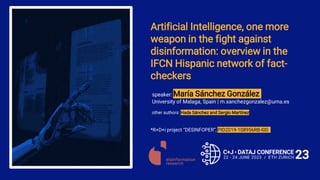 Artificial Intelligence, one more
weapon in the fight against
disinformation: overview in the
IFCN Hispanic network of fact-
checkers
*R+D+i project “DESINFOPER”, PID2019-108956RB-I00.
other authors: Hada Sánchez and Sergio Martínez
speaker: María Sánchez González
University of Malaga, Spain | m.sanchezgonzalez@uma.es
 