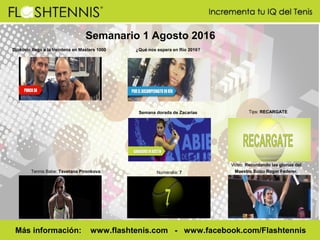 Semanario 1 Agosto 2016
Numeralia: 7
Más información: www.flashtenis.com - www.facebook.com/Flashtennis
Tips: RECARGATE
Video: Recordando las glorias del
Maestro Suizo Roger Federer.Tennis Babe: Tsvetana Pironkova
Semana dorada de Zacarías
¿Qué nos espera en Río 2016?Djokovic llega a la treintena en Masters 1000
 