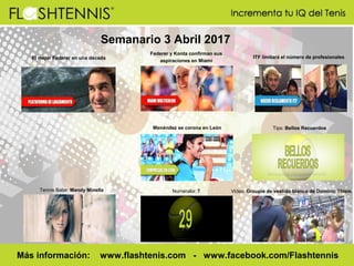 Semanario 3 Abril 2017
Numeralia: 7
Más información: www.flashtenis.com - www.facebook.com/Flashtennis
Tennis Babe: Mandy Minella
Tips: Bellos Recuerdos
Video: Groupie de vestido blanco de Dominic Thiem
ITF limitará el número de profesionales
Menéndez se corona en León
El mejor Federer en una década
Federer y Konta confirman sus
aspiraciones en Miami
 