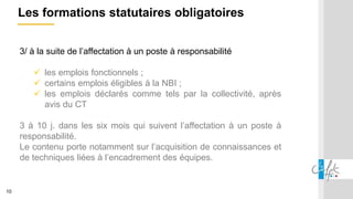 10
Les formations statutaires obligatoires
3/ à la suite de l’affectation à un poste à responsabilité
 les emplois fonctionnels ;
 certains emplois éligibles à la NBI ;
 les emplois déclarés comme tels par la collectivité, après
avis du CT
3 à 10 j. dans les six mois qui suivent l’affectation à un poste à
responsabilité.
Le contenu porte notamment sur l’acquisition de connaissances et
de techniques liées à l’encadrement des équipes.
 