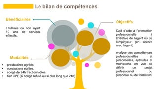 Titulaires ou non ayant
10 ans de services
effectifs.
• prestataires agréés
• conclusions écrites,
• congé de 24h fractionnables
• Sur CPF (si congé refusé ou si plus long que 24h)
Le bilan de compétences
Bénéficiaires
Modalités
Outil d’aide à l'orientation
professionnelle à
l’initiative de l’agent ou de
l’employeur (en accord
avec l’agent)
Analyse des compétences
professionnelles et
personnelles, aptitudes et
motivations en vue de
définir un projet
professionnel ou
personnel ou de formation
Objectifs
 