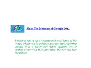 Flash The Moments of Olympic 2012



London is one of the attractive and royal cities of the
world, which will be going to host the multi-sporting
events. It is a major city which attracts lots of
visitors every year. It is third time; the city will host
the games.
 