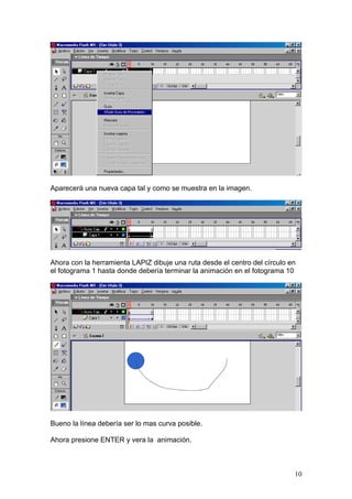 Aparecerá una nueva capa tal y como se muestra en la imagen.




Ahora con la herramienta LAPIZ dibuje una ruta desde el centro del círculo en
el fotograma 1 hasta donde debería terminar la animación en el fotograma 10




Bueno la línea debería ser lo mas curva posible.

Ahora presione ENTER y vera la animación.



                                                                            10
 