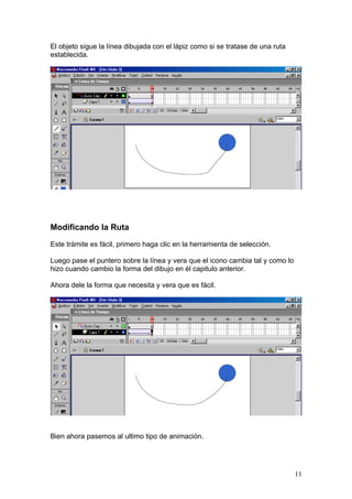 El objeto sigue la línea dibujada con el lápiz como si se tratase de una ruta
establecida.




Modificando la Ruta

Este trámite es fácil, primero haga clic en la herramienta de selección.

Luego pase el puntero sobre la línea y vera que el icono cambia tal y como lo
hizo cuando cambio la forma del dibujo en él capitulo anterior.

Ahora dele la forma que necesita y vera que es fácil.




Bien ahora pasemos al ultimo tipo de animación.




                                                                                11
 