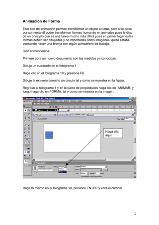 Animación de Forma

Este tipo de animación permite transformar un objeto en otro, pero si le paso
por su mente él poder transformar formas humanas en animales pues le digo
de un principio que es una tarea mucho más difícil pues en primer lugar estas
formas deben ser dibujadas y no importadas como imágenes, quizá estaba
pensando hacer una broma con algún compañero de trabajo.

Bien comencemos:

Primero abra un nuevo documento con las medidas ya conocidas.

Dibuje un cuadrado en el fotograma 1

Haga clic en el fotograma 10 y presiona F6

Dibuje al extremo derecho un circulo tal y como se muestra en la figura.

Regrese al fotograma 1 y en la barra de propiedades haga clic en ANIMAR, y
luego haga clic en FORMA, tal y como se muestra en la imagen.




                                                          Haga clic
                                                          aquí.




Haga lo mismo en el fotograma 10, presione ENTER y vera el cambio.




                                                                                12
 