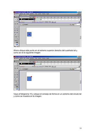 Ahora ubique este punto en el extremo superior derecho del cuadrado tal y
como se ve la siguiente imagen




Vaya al fotograma 10 y ubique el consejo de forma en un extremo del circulo tal
y como se muestra en la imagen.




                                                                            14
 