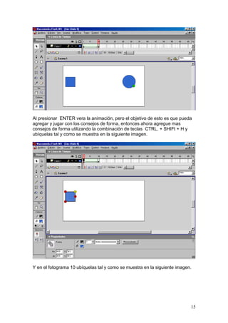 Al presionar ENTER vera la animación, pero el objetivo de esto es que pueda
agregar y jugar con los consejos de forma, entonces ahora agregue mas
consejos de forma utilizando la combinación de teclas CTRL. + SHIFt + H y
ubíquelas tal y como se muestra en la siguiente imagen.




Y en el fotograma 10 ubíquelas tal y como se muestra en la siguiente imagen.




                                                                           15
 