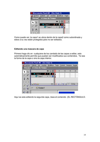 Como puede ver, la capa1 se ubica dentro de la capa2 como subordinada y
estos a su vez están protegidos para no ser editados.



Editando una mascara de capa

Primero haga clic en cualquiera de los candado de las capas a editar, esto
automáticamente permite que puedan ser modificados sus contenidos. Ya sea
la forma de la capa o sino la capa interior.




Aquí se esta editando la segunda capa, ósea el contenido (EL RECTÁNGULO.




                                                                          19
 