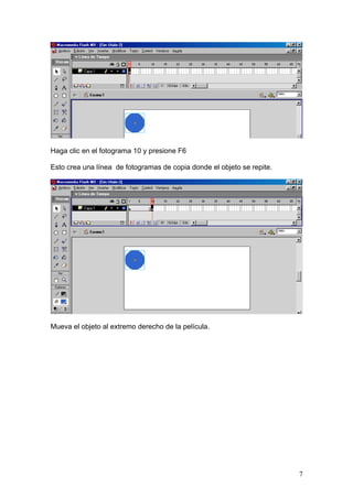 Haga clic en el fotograma 10 y presione F6

Esto crea una línea de fotogramas de copia donde el objeto se repite.




Mueva el objeto al extremo derecho de la película.




                                                                        7
 