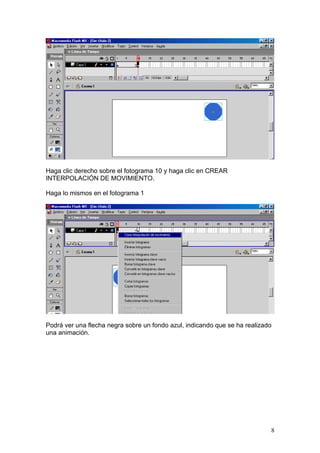 Haga clic derecho sobre el fotograma 10 y haga clic en CREAR
INTERPOLACIÓN DE MOVIMIENTO.

Haga lo mismos en el fotograma 1




Podrá ver una flecha negra sobre un fondo azul, indicando que se ha realizado
una animación.




                                                                            8
 
