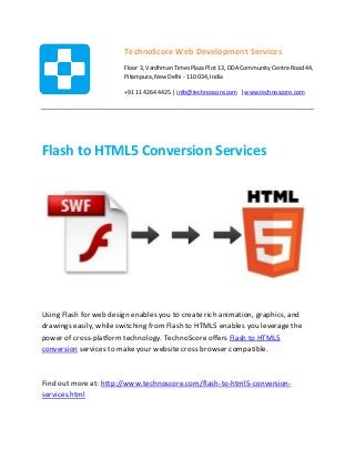 Flash to HTML5 Conversion Services
Using Flash for web design enables you to create rich animation, graphics, and
drawings easily, while switching from Flash to HTML5 enables you leverage the
power of cross-platform technology. TechnoScore offers Flash to HTML5
conversion services to make your website cross browser compatible.
Find out more at: http://www.technoscore.com/flash-to-html5-conversion-
services.html
TechnoScore Web Development Services
Floor 3, Vardhman Times Plaza Plot 13, DDA Community Centre Road 44,
Pitampura, New Delhi - 110 034, India
+91 11 4264 4425 | info@technoscore.com | www.technoscore.com
 