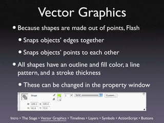 Vector Graphics
 • Because shapes are made out of points, Flash
   • Snaps objects’ edges together
   • Snaps objects’ points to each other
 • All shapes have an outline and fill color, a line
    pattern, and a stroke thickness

    • These can be changed in the property window

Intro • The Stage • Vector Graphics • Timelines • Layers • Symbols • ActionScript • Buttons
 