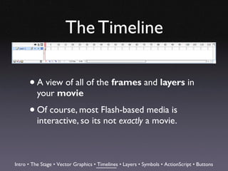 The Timeline

      • A view of all of the frames and layers in
          your movie

      • Of course, most Flash-based media is
          interactive, so its not exactly a movie.



Intro • The Stage • Vector Graphics • Timelines • Layers • Symbols • ActionScript • Buttons
 