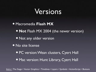 Versions
      • Macromedia Flash MX
        • Not Flash MX 2004 (the newer version)
        • Not any older version
      • No site license
        • PC version: Wean clusters, Cyert Hall
        • Mac version: Hunt Library, Cyert Hall
Intro • The Stage • Vector Graphics • Timelines • Layers • Symbols • ActionScript • Buttons
 