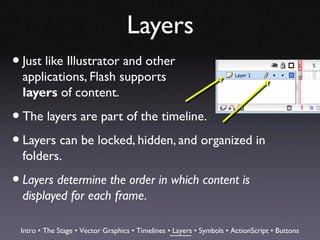 Layers
• Just like Illustrator and other
  applications, Flash supports
  layers of content.

• The layers are part of the timeline.
• Layers can be locked, hidden, and organized in
  folders.

• Layers determine the order in which content is
  displayed for each frame.

 Intro • The Stage • Vector Graphics • Timelines • Layers • Symbols • ActionScript • Buttons
 