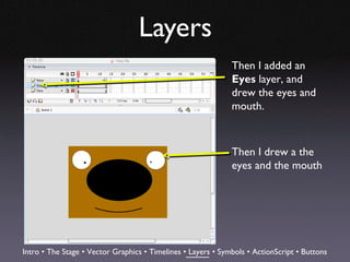 Layers
                                                              Then I added an
                                                              Eyes layer, and
                                                              drew the eyes and
                                                              mouth.



                                                              Then I drew a the
                                                              eyes and the mouth




Intro • The Stage • Vector Graphics • Timelines • Layers • Symbols • ActionScript • Buttons
 