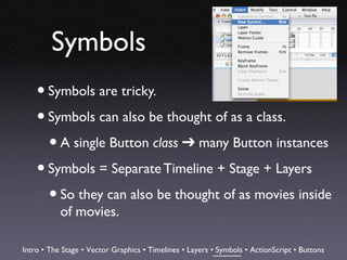 Symbols
    • Symbols are tricky.
    • Symbols can also be thought of as a class.
      • A single Button class ➔ many Button instances
    • Symbols = Separate Timeline + Stage + Layers
      • So they can also be thought of as movies inside
           of movies.

Intro • The Stage • Vector Graphics • Timelines • Layers • Symbols • ActionScript • Buttons
 