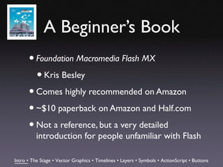 A Beginner’s Book
      • Foundation Macromedia Flash MX
        • Kris Besley
      • Comes highly recommended on Amazon
      • ~$10 paperback on Amazon and Half.com
      • Not a reference, but a very detailed
          introduction for people unfamiliar with Flash

Intro • The Stage • Vector Graphics • Timelines • Layers • Symbols • ActionScript • Buttons
 
