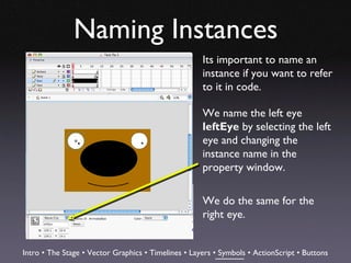Naming Instances
                                                     Its important to name an
                                                     instance if you want to refer
                                                     to it in code.

                                                     We name the left eye
                                                     leftEye by selecting the left
                                                     eye and changing the
                                                     instance name in the
                                                     property window.

                                                     We do the same for the
                                                     right eye.


Intro • The Stage • Vector Graphics • Timelines • Layers • Symbols • ActionScript • Buttons
 