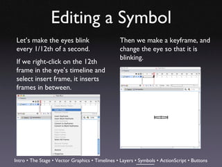 Editing a Symbol
 Let’s make the eyes blink                       Then we make a keyframe, and
 every 1/12th of a second.                       change the eye so that it is
                                                 blinking.
 If we right-click on the 12th
 frame in the eye’s timeline and
 select insert frame, it inserts
 frames in between.




Intro • The Stage • Vector Graphics • Timelines • Layers • Symbols • ActionScript • Buttons
 