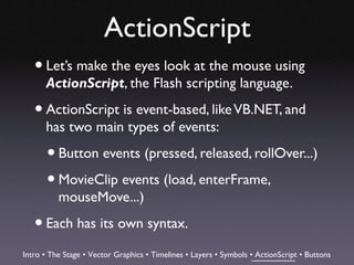 ActionScript
   • Let’s make the eyes look at the mouse using
      ActionScript, the Flash scripting language.

   • ActionScript is event-based, like VB.NET, and
      has two main types of events:

       • Button events (pressed, released, rollOver...)
       • MovieClip events (load, enterFrame,
          mouseMove...)

   • Each has its own syntax.
Intro • The Stage • Vector Graphics • Timelines • Layers • Symbols • ActionScript • Buttons
 