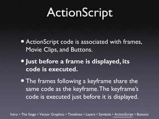 ActionScript

      • ActionScript code is associated with frames,
          Movie Clips, and Buttons.

      • Just before a frame is displayed, its
          code is executed.

      • The frames following a keyframe share the
          same code as the keyframe. The keyframe’s
          code is executed just before it is displayed.

Intro • The Stage • Vector Graphics • Timelines • Layers • Symbols • ActionScript • Buttons
 