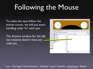 Following the Mouse
To make the eyes follow the
mouse cursor, we will put event
handling code “in” each eye.

The Actions window for the left
eye instance doesn’t have any
code yet.




Intro • The Stage • Vector Graphics • Timelines • Layers • Symbols • ActionScript • Buttons
 