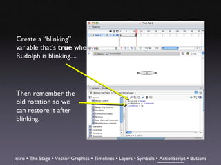 Create a “blinking”
variable that’s true when
Rudolph is blinking....




Then remember the
old rotation so we
can restore it after
blinking.




Intro • The Stage • Vector Graphics • Timelines • Layers • Symbols • ActionScript • Buttons
 
