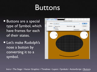 Buttons
• Buttons are a special
  type of Symbol, which
  have frames for each
  of their states.

• Let’s make Rudolph’s
  nose a button by
  converting it to a
  symbol.


 Intro • The Stage • Vector Graphics • Timelines • Layers • Symbols • ActionScript • Buttons
 