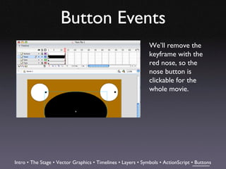 Button Events
                                                              We’ll remove the
                                                              keyframe with the
                                                              red nose, so the
                                                              nose button is
                                                              clickable for the
                                                              whole movie.




Intro • The Stage • Vector Graphics • Timelines • Layers • Symbols • ActionScript • Buttons
 