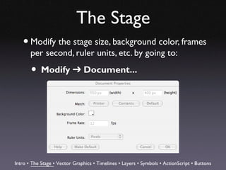 The Stage
   • Modify the stage size, background color, frames
       per second, ruler units, etc. by going to:

       • Modify ➔ Document...




Intro • The Stage • Vector Graphics • Timelines • Layers • Symbols • ActionScript • Buttons
 