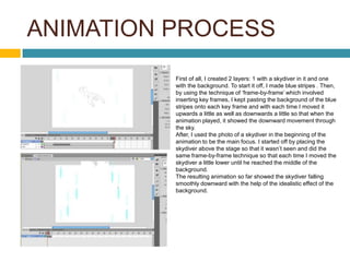 ANIMATION PROCESS
          First of all, I created 2 layers: 1 with a skydiver in it and one
          with the background. To start it off, I made blue stripes . Then,
          by using the technique of ‘frame-by-frame’ which involved
          inserting key frames, I kept pasting the background of the blue
          stripes onto each key frame and with each time I moved it
          upwards a little as well as downwards a little so that when the
          animation played, it showed the downward movement through
          the sky.
          After, I used the photo of a skydiver in the beginning of the
          animation to be the main focus. I started off by placing the
          skydiver above the stage so that it wasn’t seen and did the
          same frame-by-frame technique so that each time I moved the
          skydiver a little lower until he reached the middle of the
          background.
          The resulting animation so far showed the skydiver falling
          smoothly downward with the help of the idealistic effect of the
          background.
 